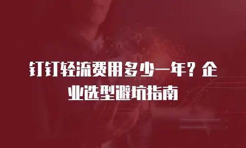 钉钉轻流费用多少一年？企业选型避坑指南