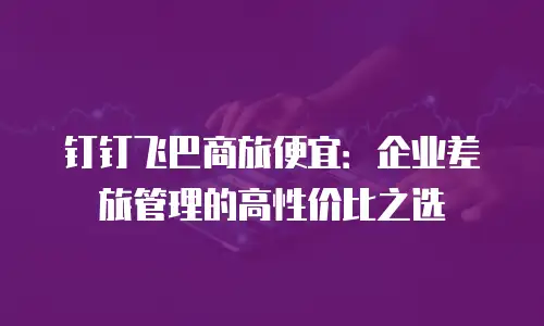 钉钉飞巴商旅便宜：企业差旅管理的高性价比之选