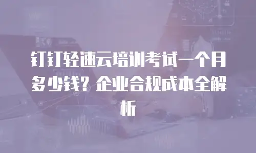 钉钉轻速云培训考试一个月多少钱？企业合规成本全解析