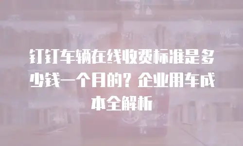 钉钉车辆在线收费标准是多少钱一个月的？企业用车成本全解析