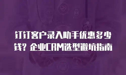 钉钉客户录入助手优惠多少钱？企业CRM选型避坑指南