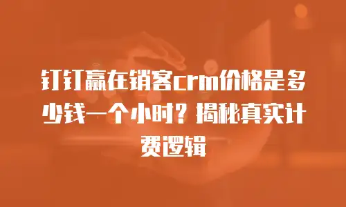 钉钉赢在销客crm价格是多少钱一个小时？揭秘真实计费逻辑