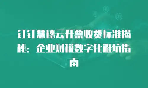 钉钉慧穗云开票收费标准揭秘：企业财税数字化避坑指南