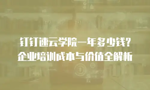 钉钉速云学院一年多少钱？企业培训成本与价值全解析