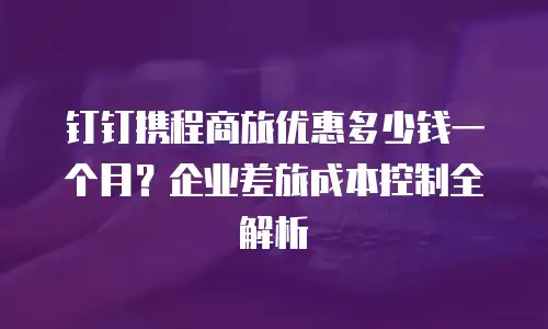 钉钉携程商旅优惠多少钱一个月？企业差旅成本控制全解析