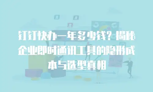 钉钉快办一年多少钱？揭秘企业即时通讯工具的隐形成本与选型真相