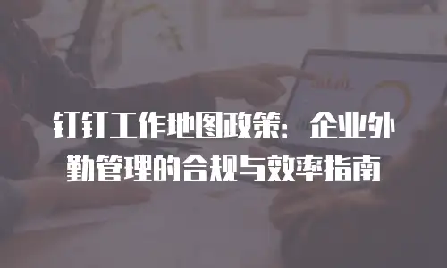 钉钉工作地图政策：企业外勤管理的合规与效率指南