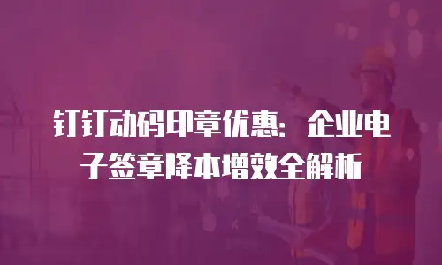 钉钉动码印章优惠：企业电子签章降本增效全解析