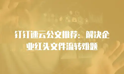 钉钉速云公文推荐：解决企业红头文件流转难题