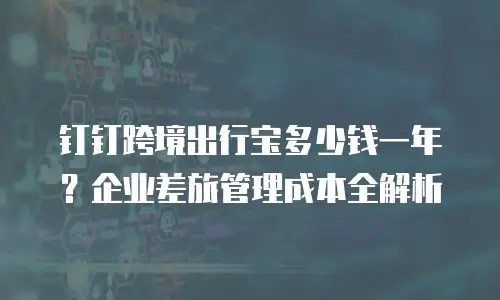 钉钉跨境出行宝多少钱一年？企业差旅管理成本全解析