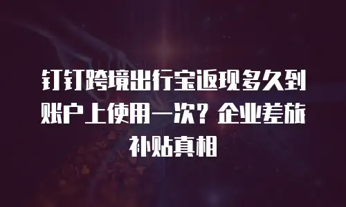 钉钉跨境出行宝返现多久到账户上使用一次？企业差旅补贴真相