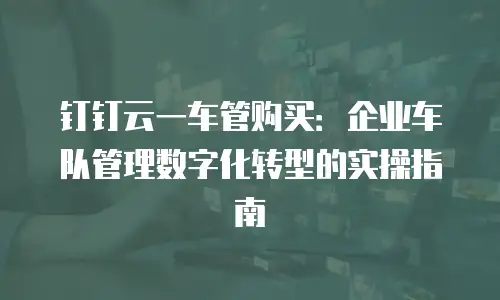钉钉云一车管购买：企业车队管理数字化转型的实操指南