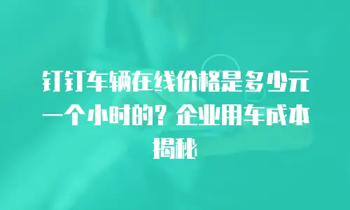 钉钉车辆在线价格是多少元一个小时的？企业用车成本揭秘