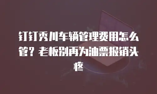 钉钉秀川车辆管理费用怎么管？老板别再为油票报销头疼