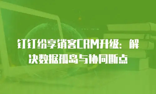 钉钉纷享销客CRM升级：解决数据孤岛与协同断点