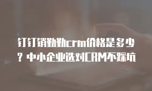 钉钉销勤勤crm价格是多少？中小企业选对CRM不踩坑
