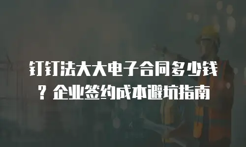 钉钉法大大电子合同多少钱？企业签约成本避坑指南