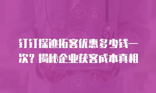 钉钉探迹拓客优惠多少钱一次？揭秘企业获客成本真相