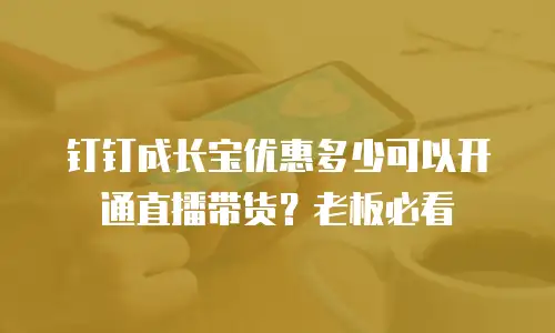 钉钉成长宝优惠多少可以开通直播带货？老板必看