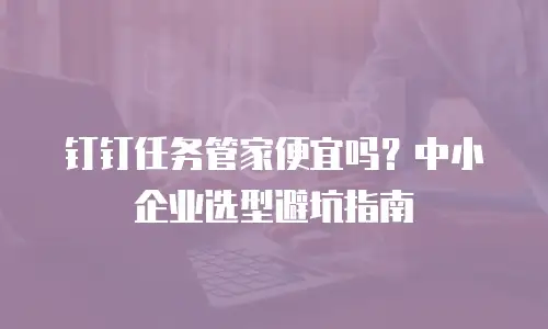 钉钉任务管家便宜吗？中小企业选型避坑指南