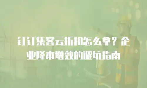 钉钉集客云折扣怎么拿？企业降本增效的避坑指南
