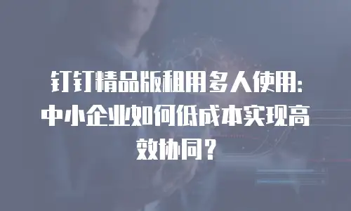 钉钉精品版租用多人使用：中小企业如何低成本实现高效协同？