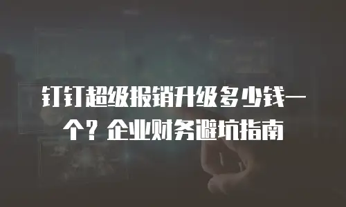 钉钉超级报销升级多少钱一个？企业财务避坑指南
