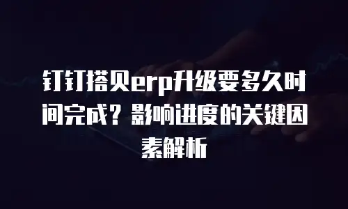 钉钉搭贝erp升级要多久时间完成？影响进度的关键因素解析