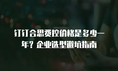 钉钉合思费控价格是多少一年？企业选型避坑指南