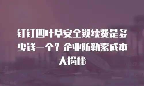 钉钉四叶草安全锁续费是多少钱一个？企业防勒索成本大揭秘