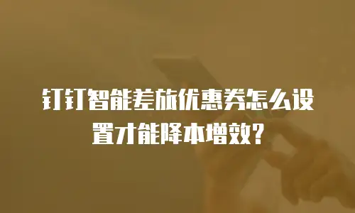 钉钉智能差旅优惠券怎么设置才能降本增效？