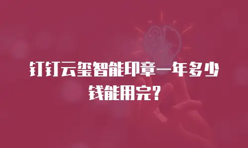 钉钉云玺智能印章一年多少钱能用完？