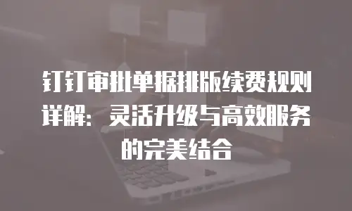 钉钉审批单据排版续费规则详解：灵活升级与高效服务的完美结合