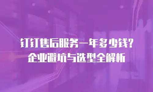钉钉售后服务一年多少钱？企业避坑与选型全解析