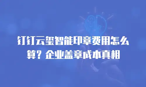 钉钉云玺智能印章费用怎么算？企业盖章成本真相