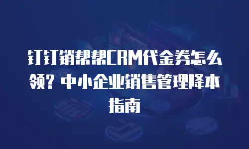 钉钉销帮帮CRM代金券怎么领？中小企业销售管理降本指南