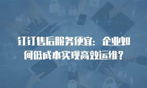 钉钉售后服务便宜：企业如何低成本实现高效运维？