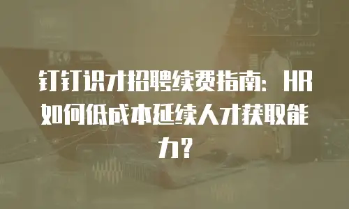 钉钉识才招聘续费指南：HR如何低成本延续人才获取能力？