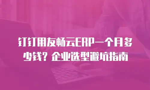 钉钉用友畅云ERP一个月多少钱？企业选型避坑指南