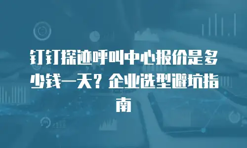钉钉探迹呼叫中心报价是多少钱一天？企业选型避坑指南