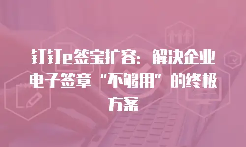 钉钉e签宝扩容：解决企业电子签章&ldquo;不够用&rdquo;的终极方案