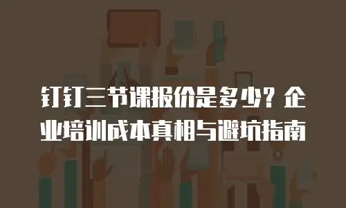 钉钉三节课报价是多少？企业培训成本真相与避坑指南