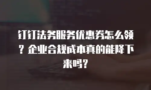 钉钉法务服务优惠券怎么领？企业合规成本真的能降下来吗？