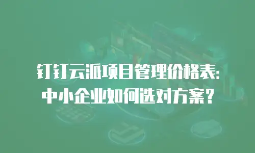 钉钉云派项目管理价格表：中小企业如何选对方案？