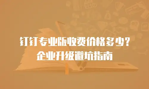 钉钉专业版收费价格多少？企业升级避坑指南