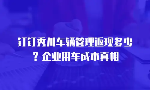 钉钉秀川车辆管理返现多少？企业用车成本真相