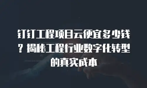 钉钉工程项目云便宜多少钱？揭秘工程行业数字化转型的真实成本