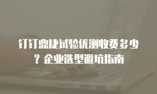 钉钉鼎捷试验优测收费多少？企业选型避坑指南