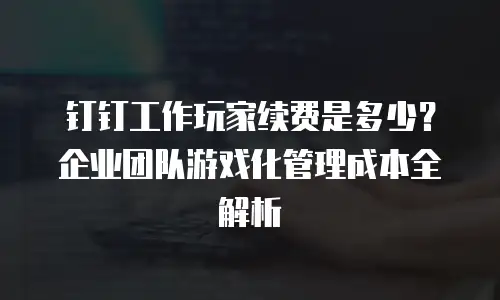 钉钉工作玩家续费是多少？企业团队游戏化管理成本全解析