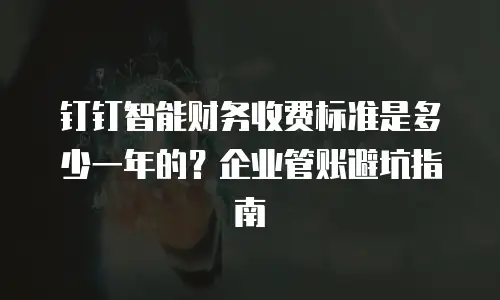 钉钉智能财务收费标准是多少一年的？企业管账避坑指南